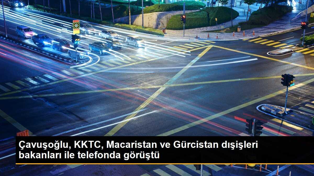 Çavuşoğlu, KKTC, Macaristan ve Gürcistan dışişleri bakanları ile telefonda görüştü