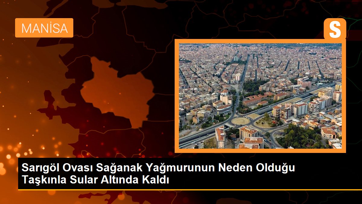 Sarıgöl Ovası Sağanak Yağmurunun Neden Olduğu Taşkınla Sular Altında Kaldı