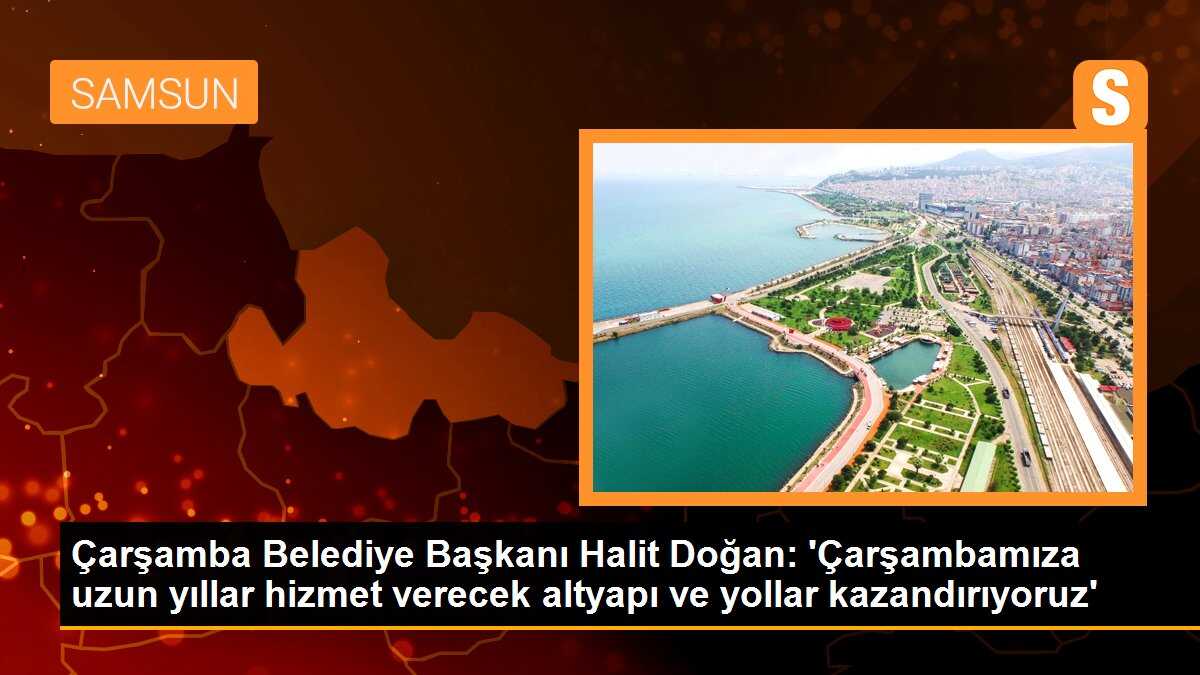 Çarşamba Belediye Başkanı Halit Doğan: \'Çarşambamıza uzun yıllar hizmet verecek altyapı ve yollar kazandırıyoruz\'