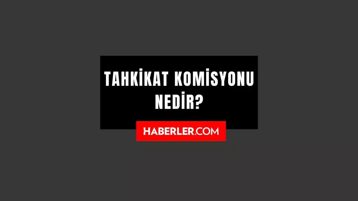 Tahkikat Komisyonu Nedir? Ne Demek? Ne Anlama Geliyor?