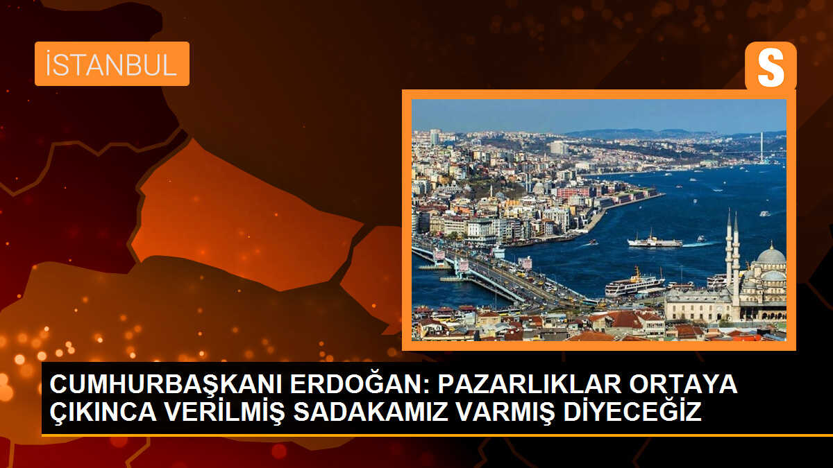 CUMHURBAŞKANI ERDOĞAN: PAZARLIKLAR ORTAYA ÇIKINCA VERİLMİŞ SADAKAMIZ VARMIŞ DİYECEĞİZ