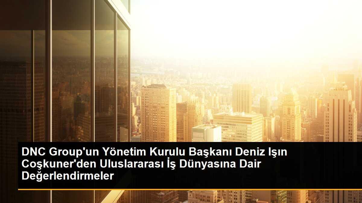 DNC Group\'un Yönetim Kurulu Başkanı Deniz Işın Coşkuner, Uluslararası İş Dünyasında Atacakları Adımları Değerlendirdi