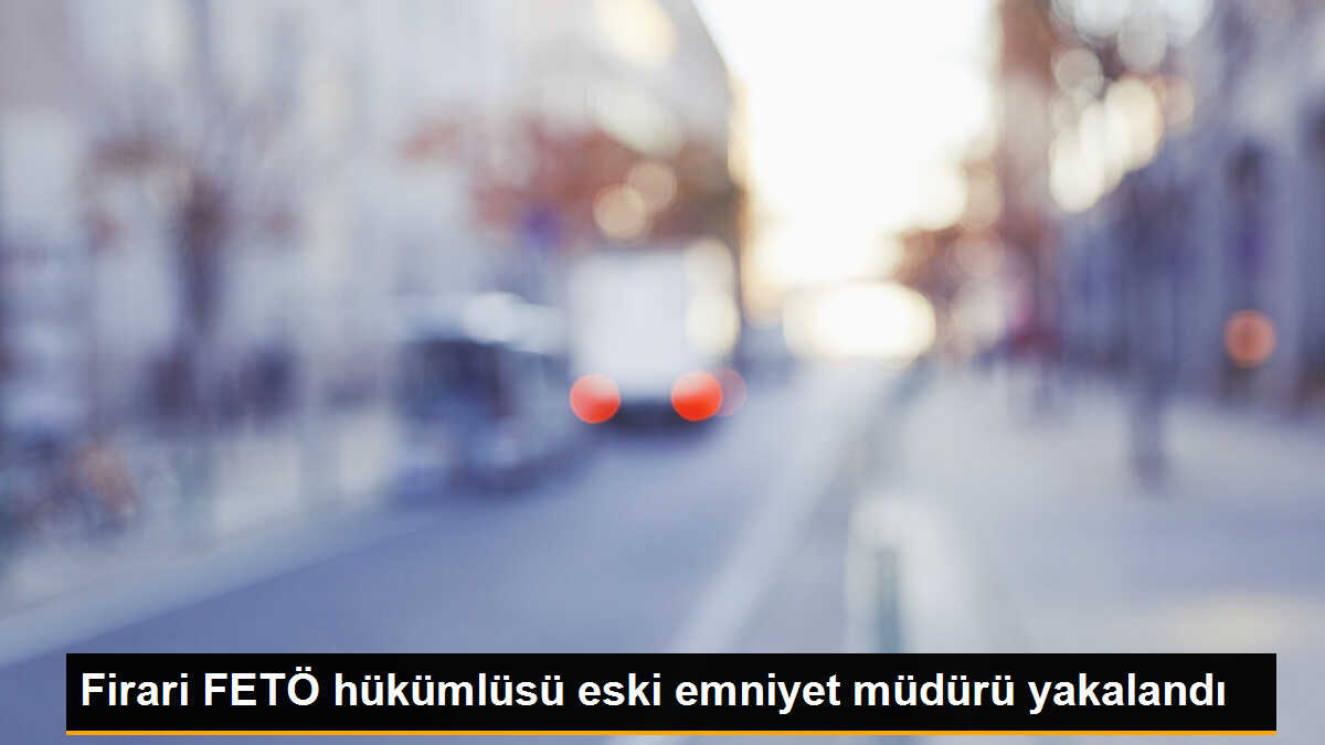 FETÖ Firarisi Eski Emniyet Müdürü Yakalandı