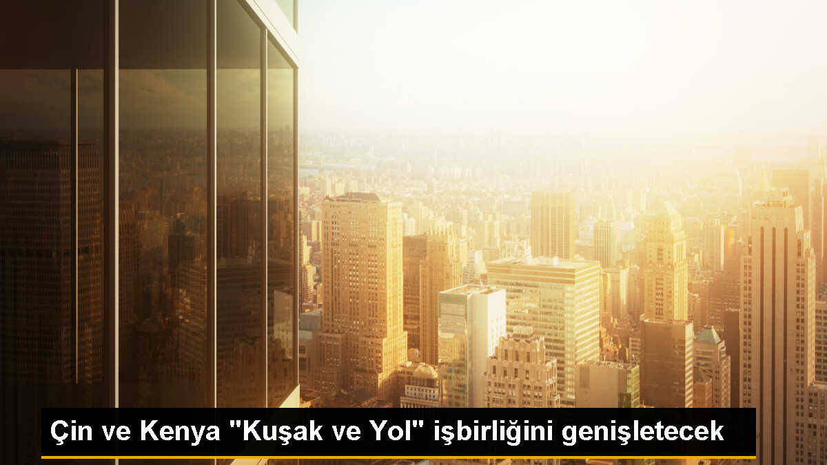 Çin ve Kenya, \'Kuşak ve Yol\' projesi için işbirliğini derinleştirmeyi kabul etti