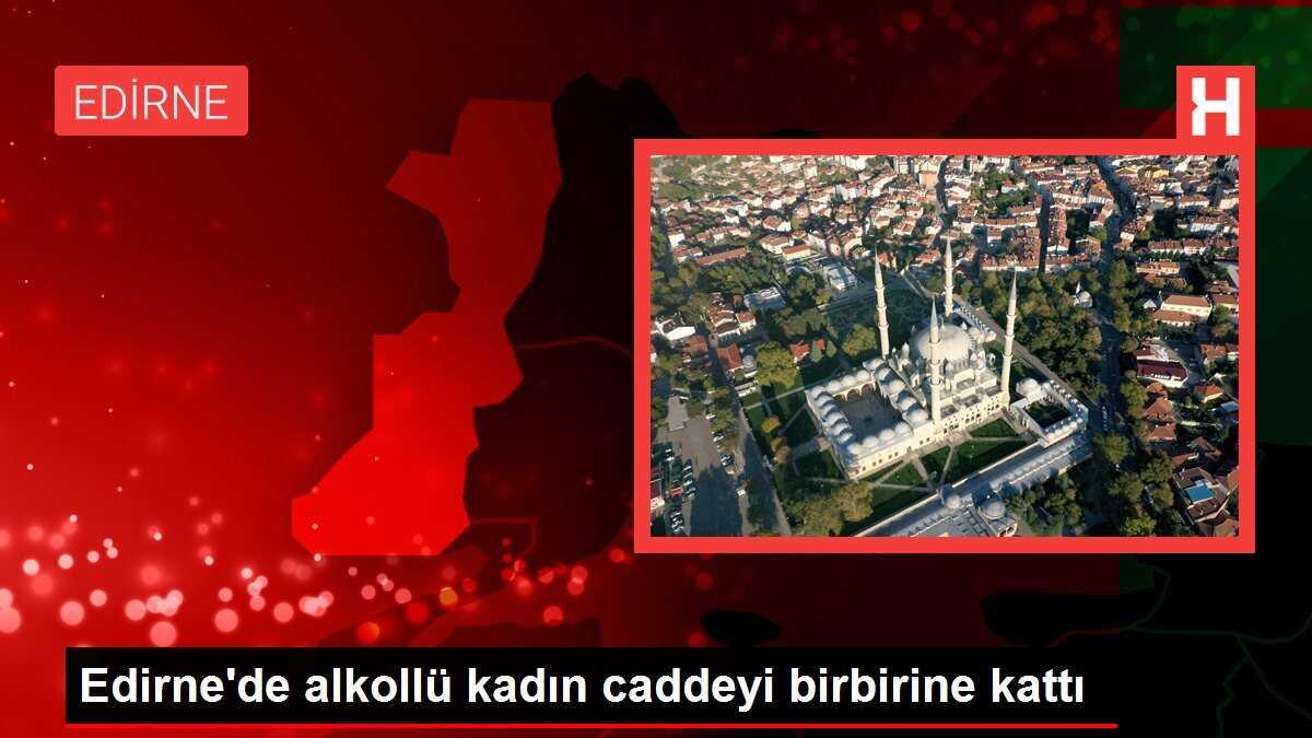Edirne'de alkollü kadın caddeyi birbirine kattı