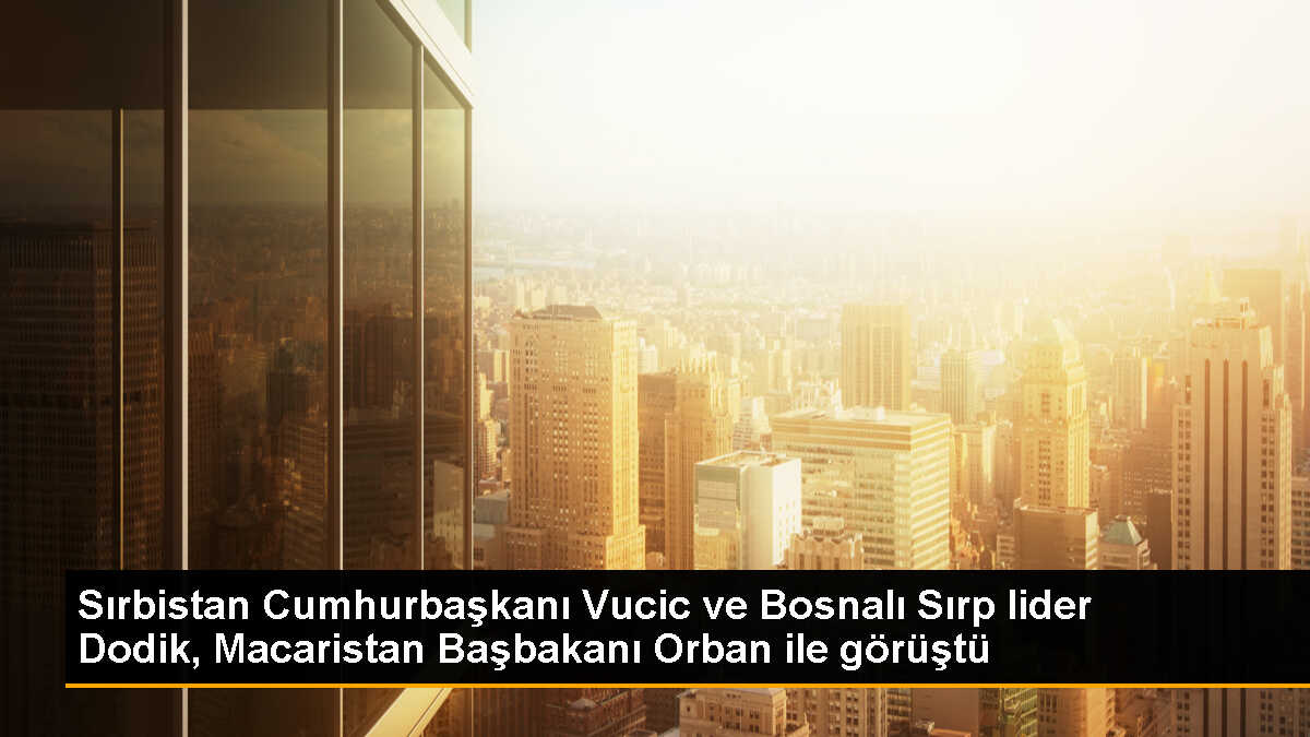 Sırbistan Cumhurbaşkanı Vucic ve Bosnalı Sırp lider Dodik, Macaristan Başbakanı Orban ile görüştü