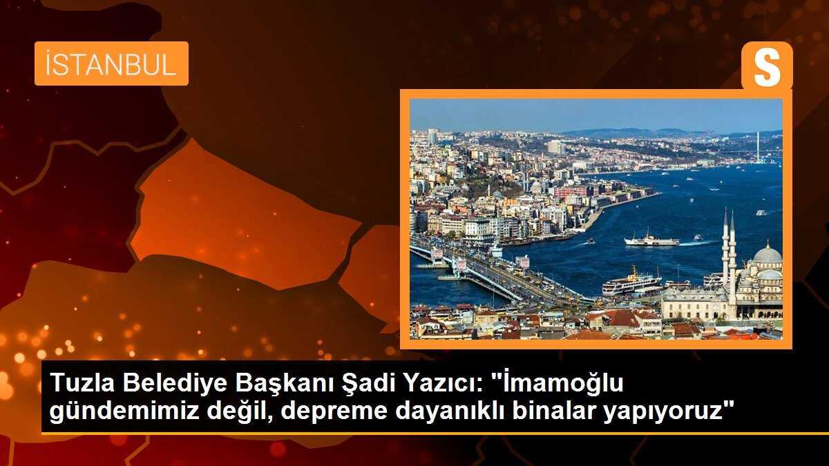 Tuzla Belediye Başkanı Şadi Yazıcı: "İmamoğlu gündemimiz değil, depreme dayanıklı binalar yapıyoruz"