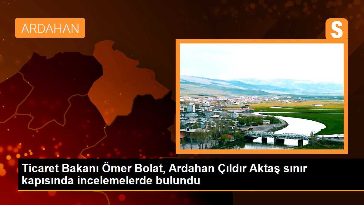 Ticaret Bakanı Ömer Bolat, Ardahan Çıldır Aktaş sınır kapısında incelemelerde bulundu