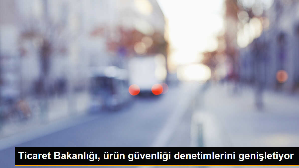 Ticaret Bakanlığı, ürün güvenliği denetimlerini genişletiyor
