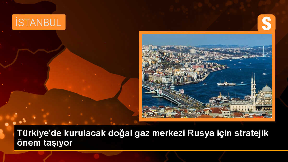Türkiye\'de kurulacak doğal gaz merkezi Rusya için stratejik önem taşıyor