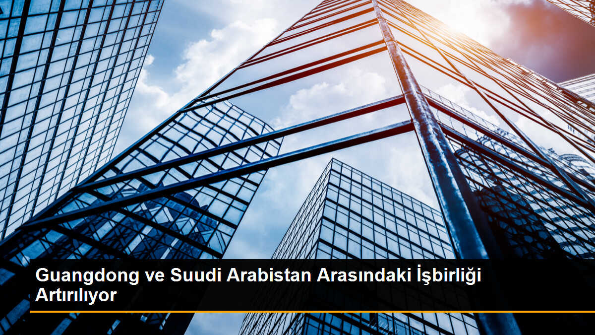 Guangdong ve Suudi Arabistan Arasındaki İşbirliği Artırılıyor