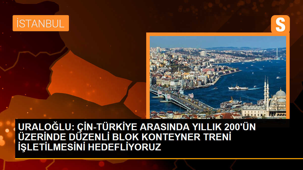 URALOĞLU: ÇİN-TÜRKİYE ARASINDA YILLIK 200\'ÜN ÜZERİNDE DÜZENLİ BLOK KONTEYNER TRENİ İŞLETİLMESİNİ HEDEFLİYORUZ