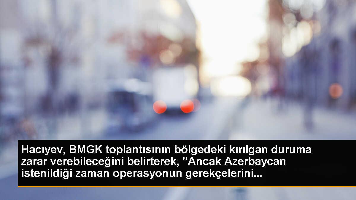 Hacıyev, BMGK toplantısının bölgedeki kırılgan duruma zarar verebileceğini belirterek, "Ancak Azerbaycan istenildiği zaman operasyonun gerekçelerini...