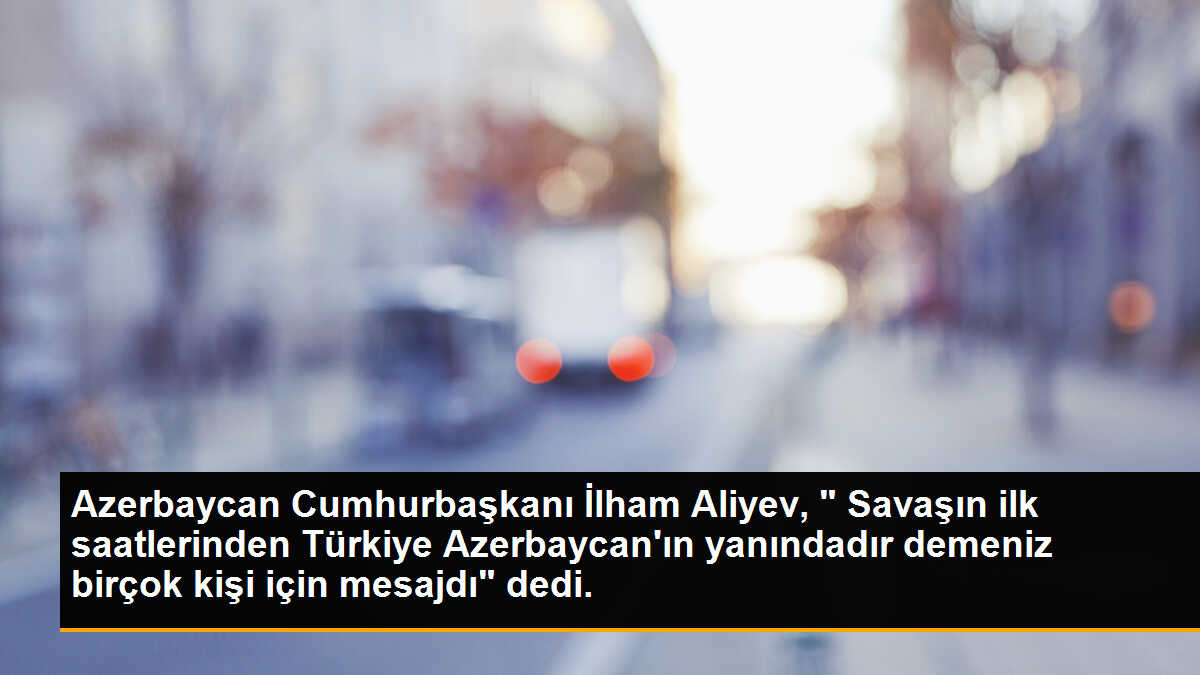 Azerbaycan Cumhurbaşkanı İlham Aliyev, " Savaşın ilk saatlerinden Türkiye Azerbaycan\'ın yanındadır demeniz birçok kişi için mesajdı" dedi.