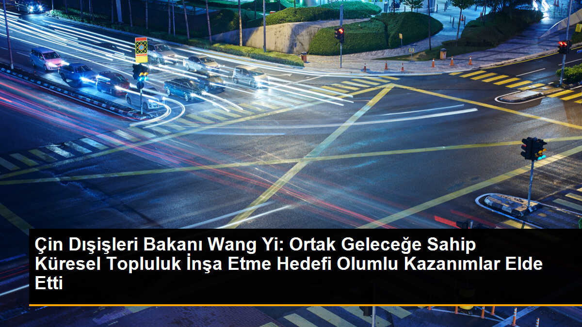 Çin Dışişleri Bakanı Wang Yi: Ortak Geleceğe Sahip Küresel Topluluk İnşa Etme Hedefi Olumlu Kazanımlar Elde Etti
