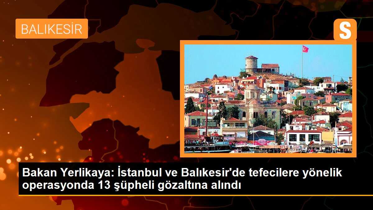 Bakan Yerlikaya: İstanbul ve Balıkesir\'de tefecilere yönelik operasyonda 13 şüpheli gözaltına alındı