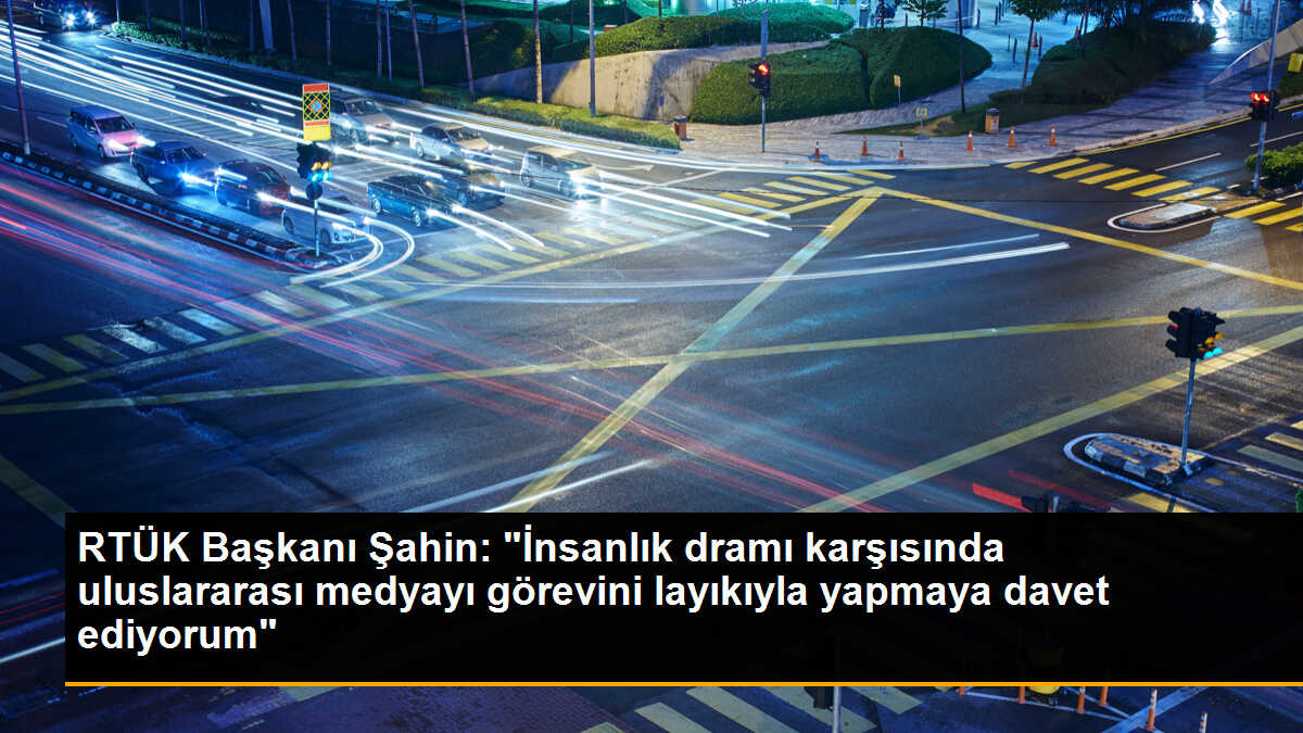 RTÜK Başkanı Şahin: "İnsanlık dramı karşısında uluslararası medyayı görevini layıkıyla yapmaya davet ediyorum"