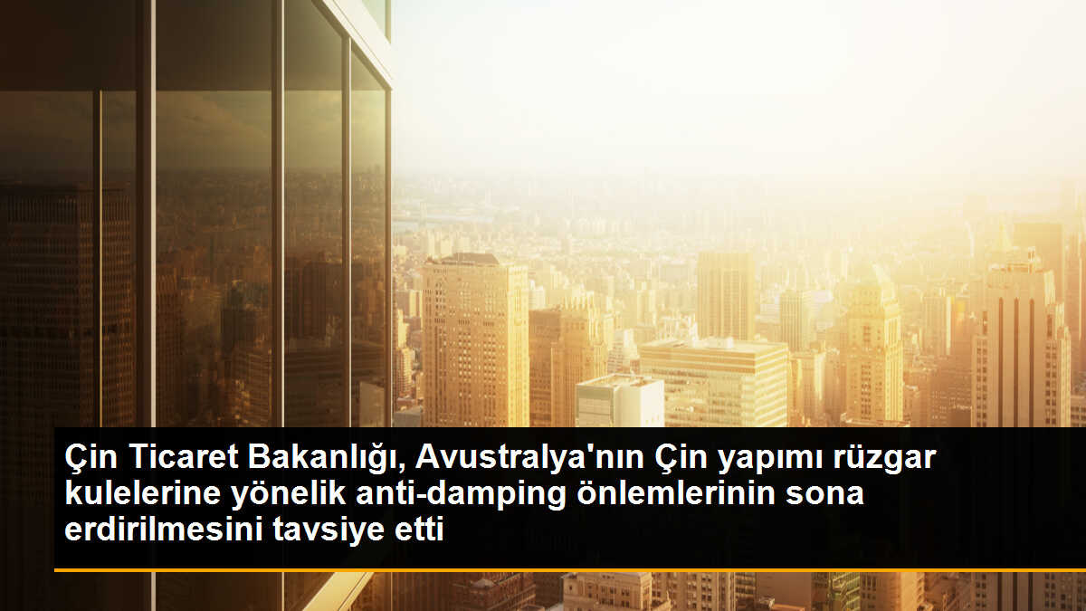 Çin Ticaret Bakanlığı, Avustralya\'nın Çin yapımı rüzgar kulelerine yönelik anti-damping önlemlerini sona erdirmesini önerdi