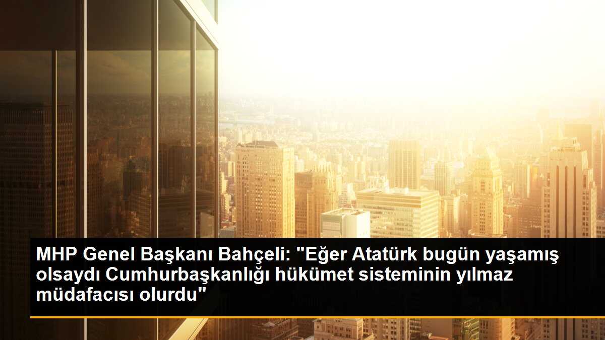 MHP Genel Başkanı Bahçeli: "Eğer Atatürk bugün yaşamış olsaydı Cumhurbaşkanlığı hükümet sisteminin yılmaz müdafacısı olurdu"