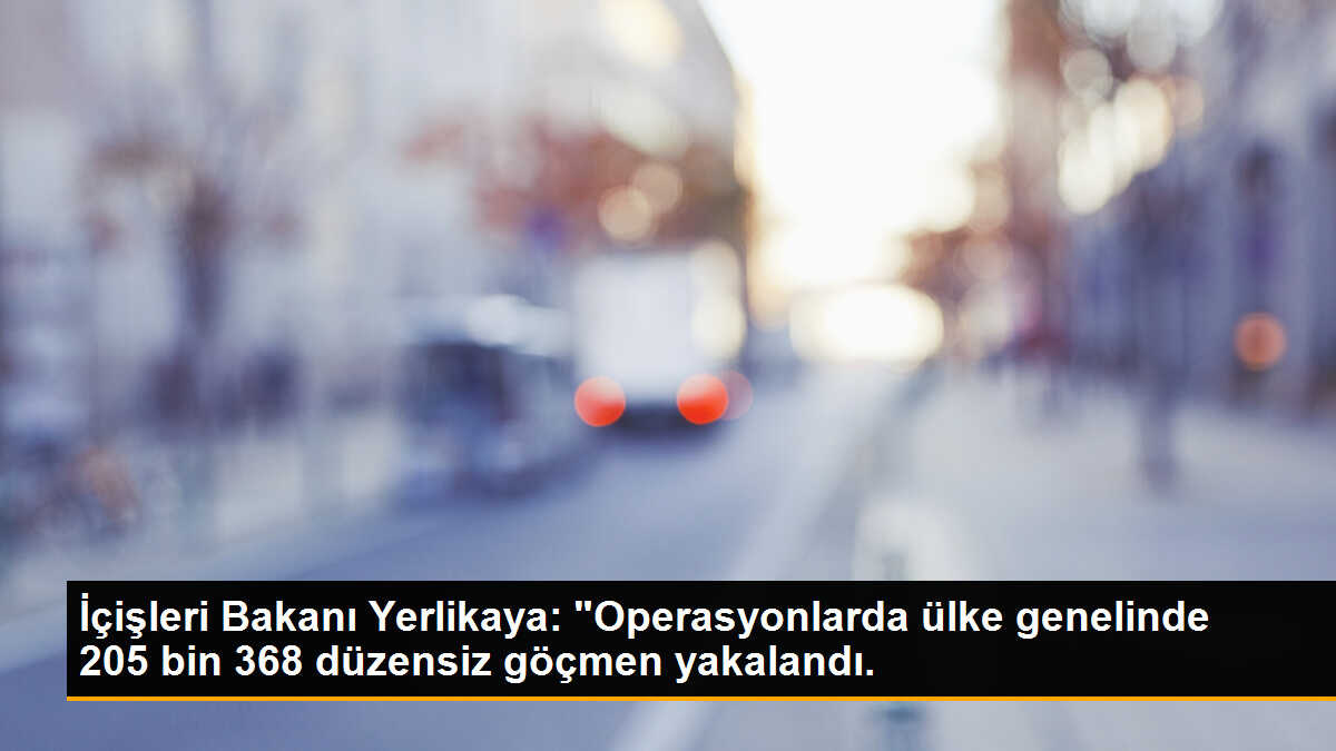 İçişleri Bakanı Yerlikaya: "Operasyonlarda ülke genelinde 205 bin 368 düzensiz göçmen yakalandı.