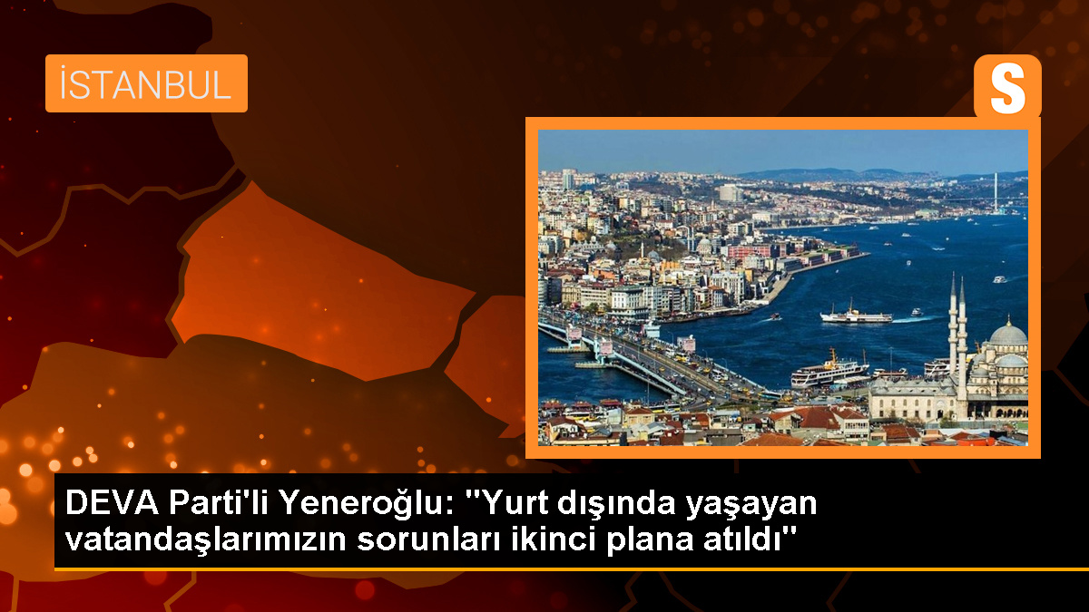 DEVA Parti\'li Yeneroğlu: "Yurt dışında yaşayan vatandaşlarımızın sorunları ikinci plana atıldı"