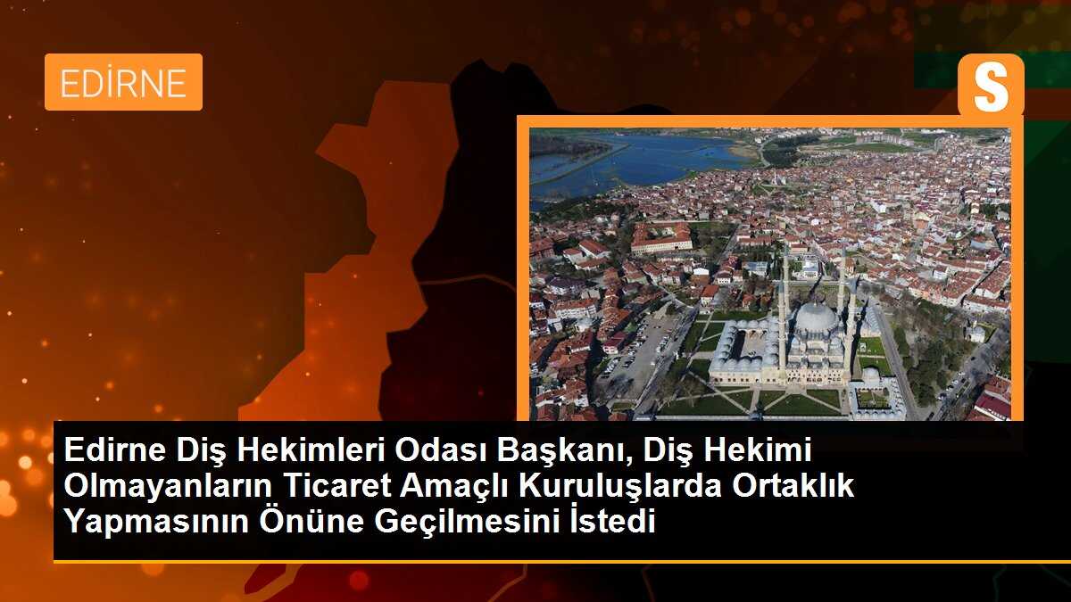 Edirne Diş Hekimleri Odası Başkanı, Diş Hekimi Olmayanların Ticaret Amaçlı Kuruluşlarda Ortaklık Yapmasının Önüne Geçilmesini İstedi