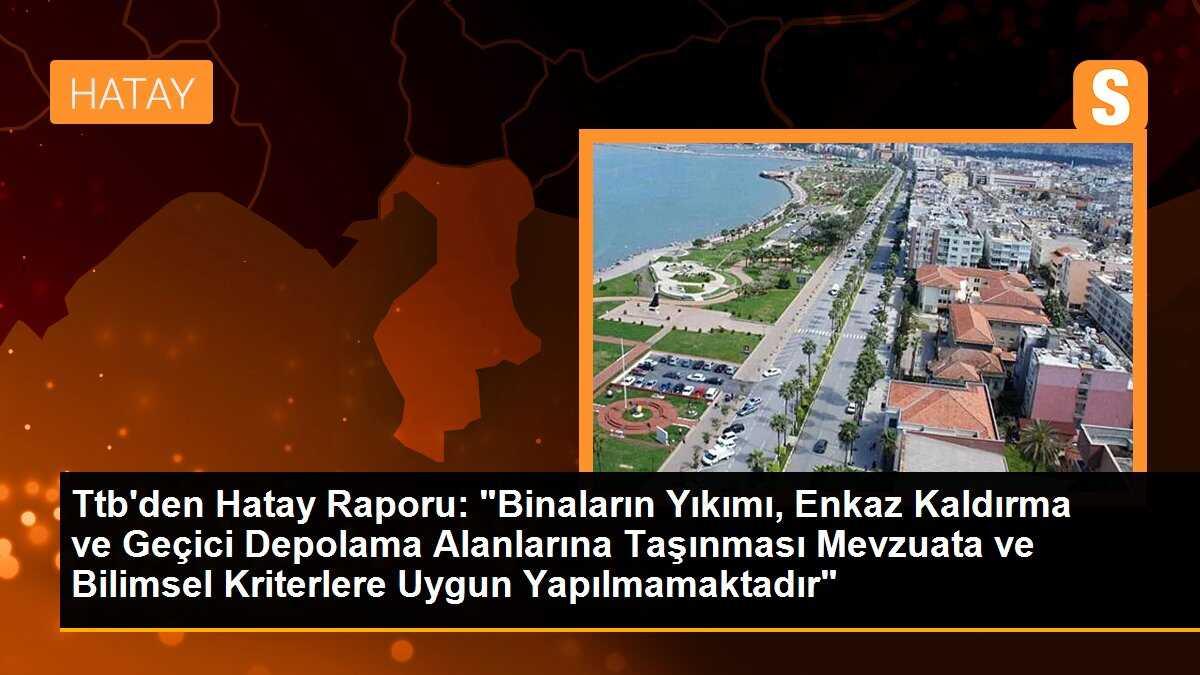 Ttb\'den Hatay Raporu: "Binaların Yıkımı, Enkaz Kaldırma ve Geçici Depolama Alanlarına Taşınması Mevzuata ve Bilimsel Kriterlere Uygun Yapılmamaktadır"
