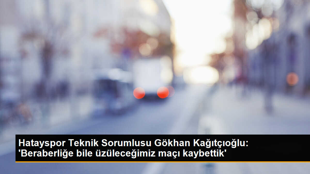 Hatayspor Teknik Sorumlusu Gökhan Kağıtçıoğlu: \'Beraberliğe bile üzüleceğimiz maçı kaybettik\'