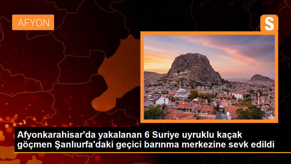 Afyonkarahisar\'da yakalanan 6 Suriye uyruklu kaçak göçmen Şanlıurfa\'daki geçici barınma merkezine sevk edildi
