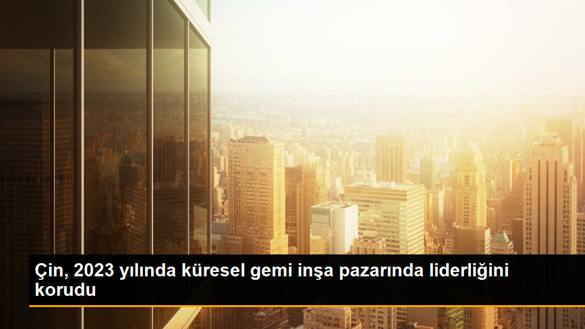 Çin, 2023 yılında küresel gemi inşa pazarında liderliğini korudu