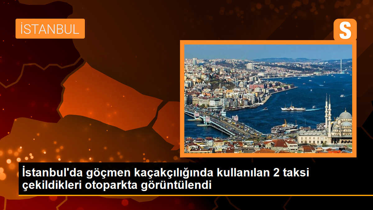 İstanbul\'da göçmen kaçakçılığında kullanılan 2 taksi çekildikleri otoparkta görüntülendi