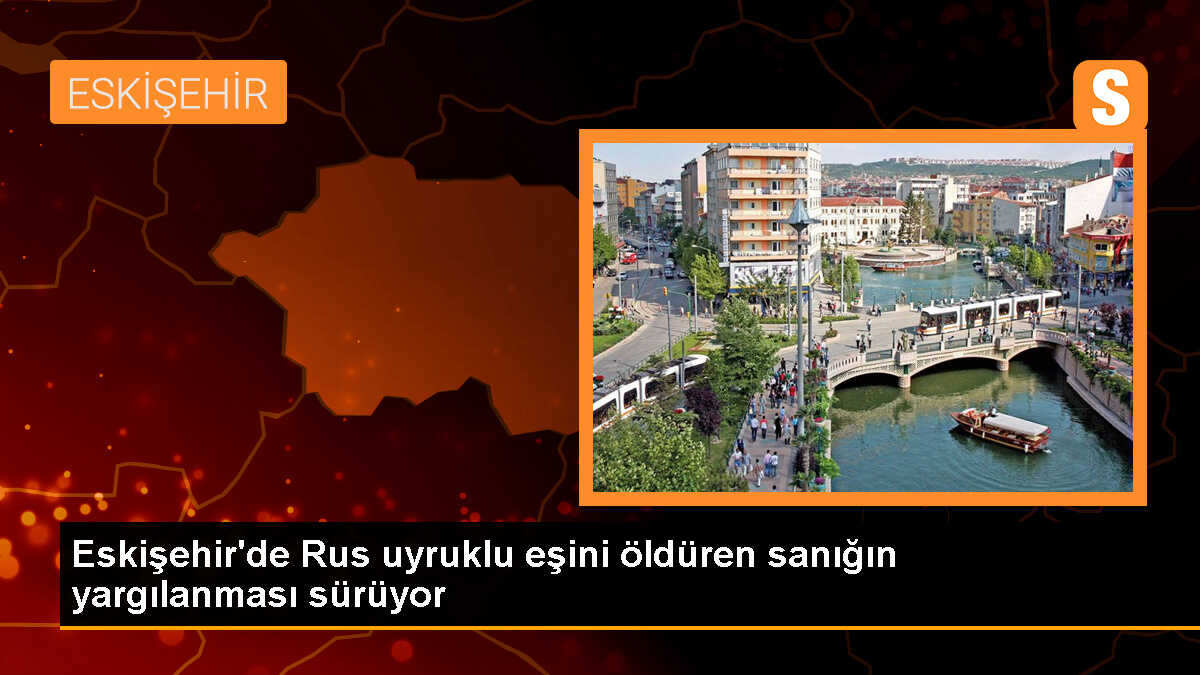 Eskişehir\'de Rus kadını öldüren sanığın yargılanması devam ediyor