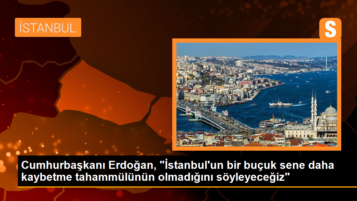 Cumhurbaşkanı Erdoğan, "İstanbul\'un bir buçuk sene daha kaybetme tahammülünün olmadığını söyleyeceğiz"