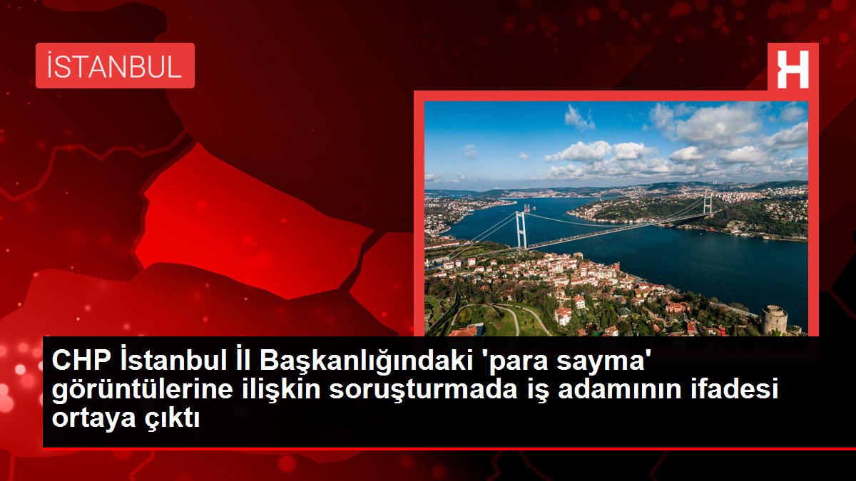 CHP İstanbul İl Başkanlığındaki 'para sayma' görüntülerine ilişkin soruşturmada iş adamının ifadesi ortaya çıktı