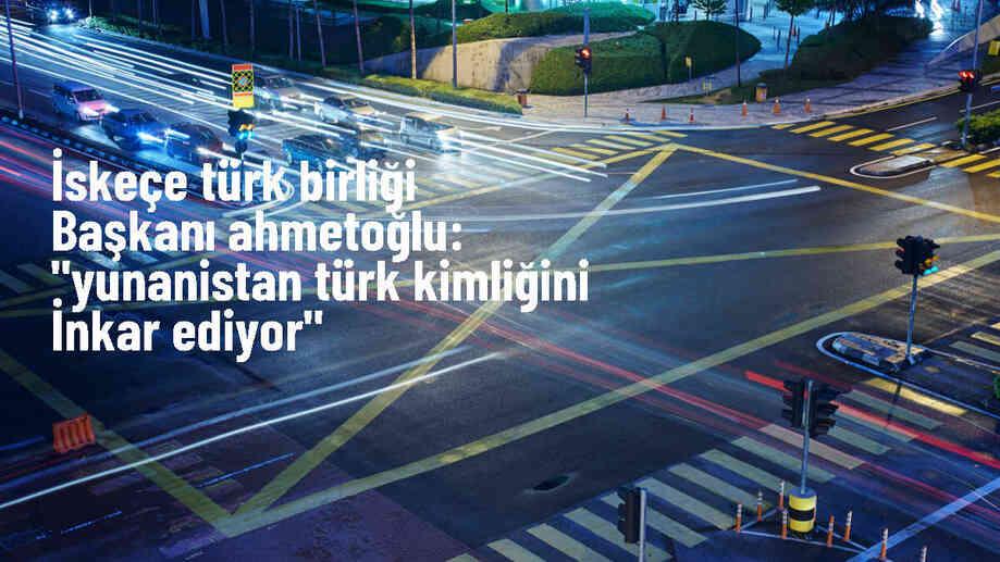 İskeçe Türk Birliği Başkanı: Yunanistan\'da Türk kimliği inkar ediliyor