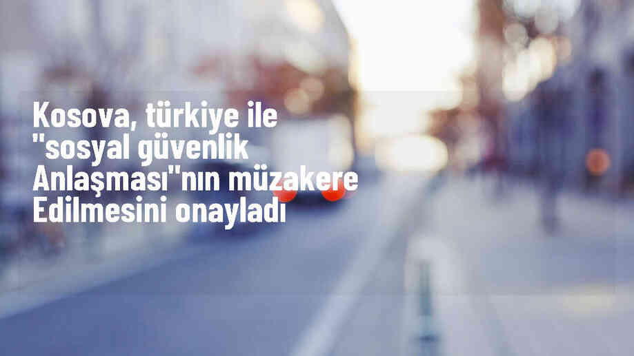 Kosova Hükümeti, Türkiye ile Sosyal Güvenlik Anlaşması Müzakerelerine Onay Verdi