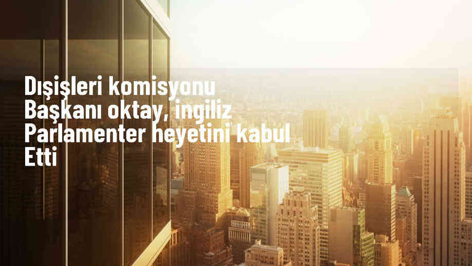 Dışişleri Komisyonu Başkanı Fuat Oktay, İngiltere heyetini kabul etti