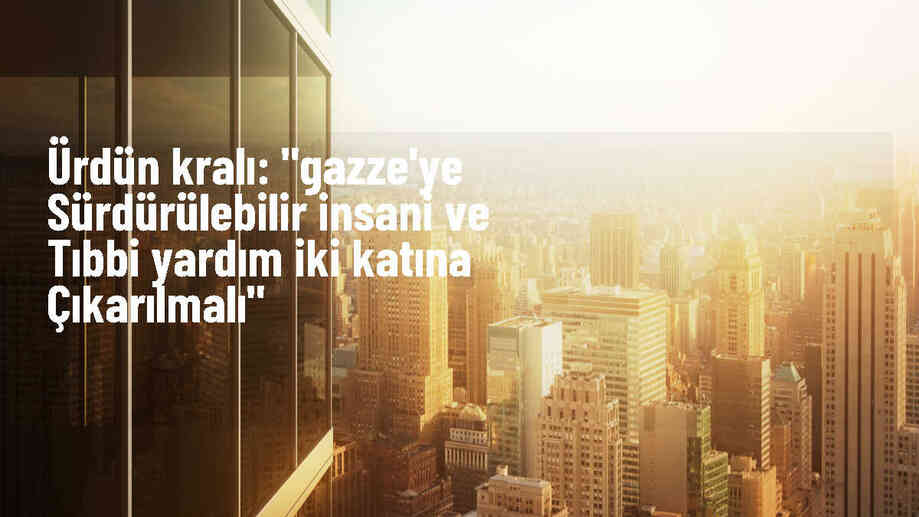 Ürdün Kralı 2. Abdullah: Gazze\'ye yardımlar iki katına çıkarılmalı