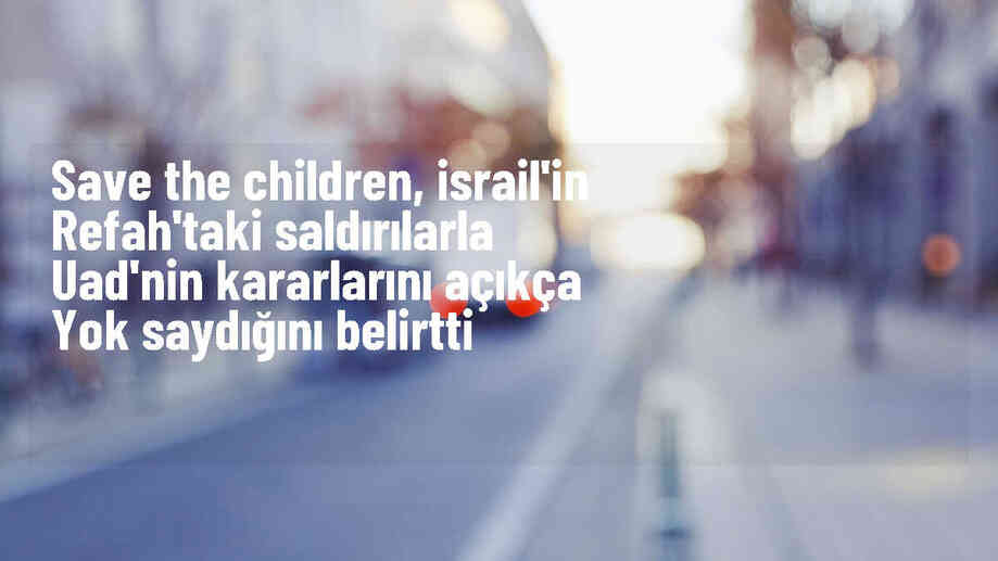 Save the Children: İsrail, UAD\'nin Refah\'a yönelik saldırıları durdurma kararını açıkça yok sayıyor