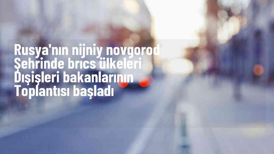 BRICS Dışişleri Bakanları Nijniy Novgorod\'da Toplandı